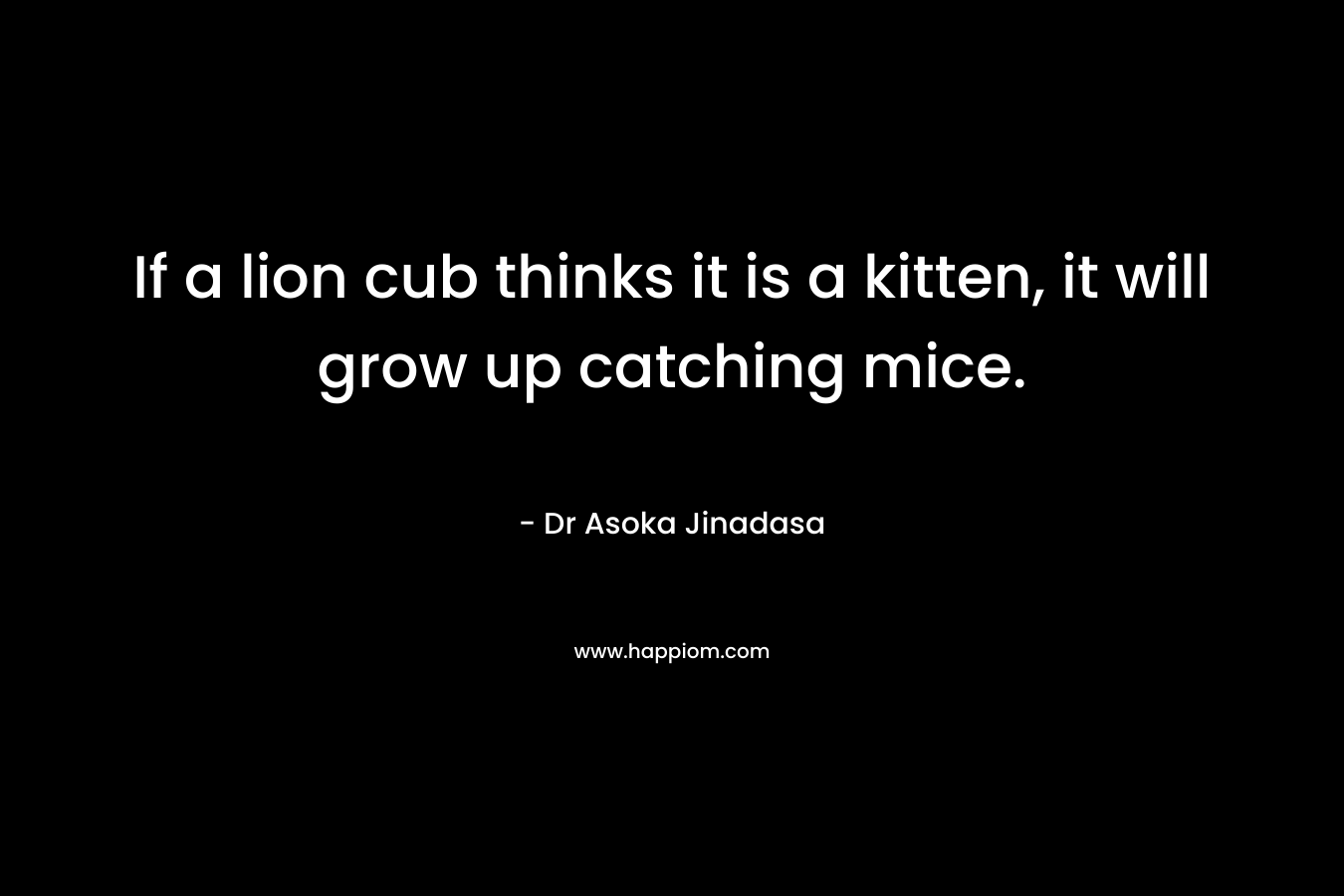 If a lion cub thinks it is a kitten, it will grow up catching mice. – Dr Asoka Jinadasa