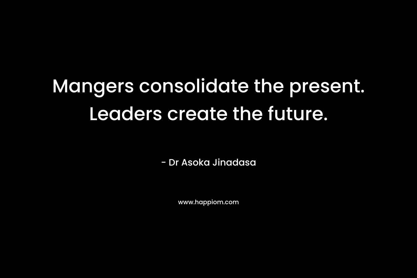 Mangers consolidate the present. Leaders create the future. – Dr Asoka Jinadasa