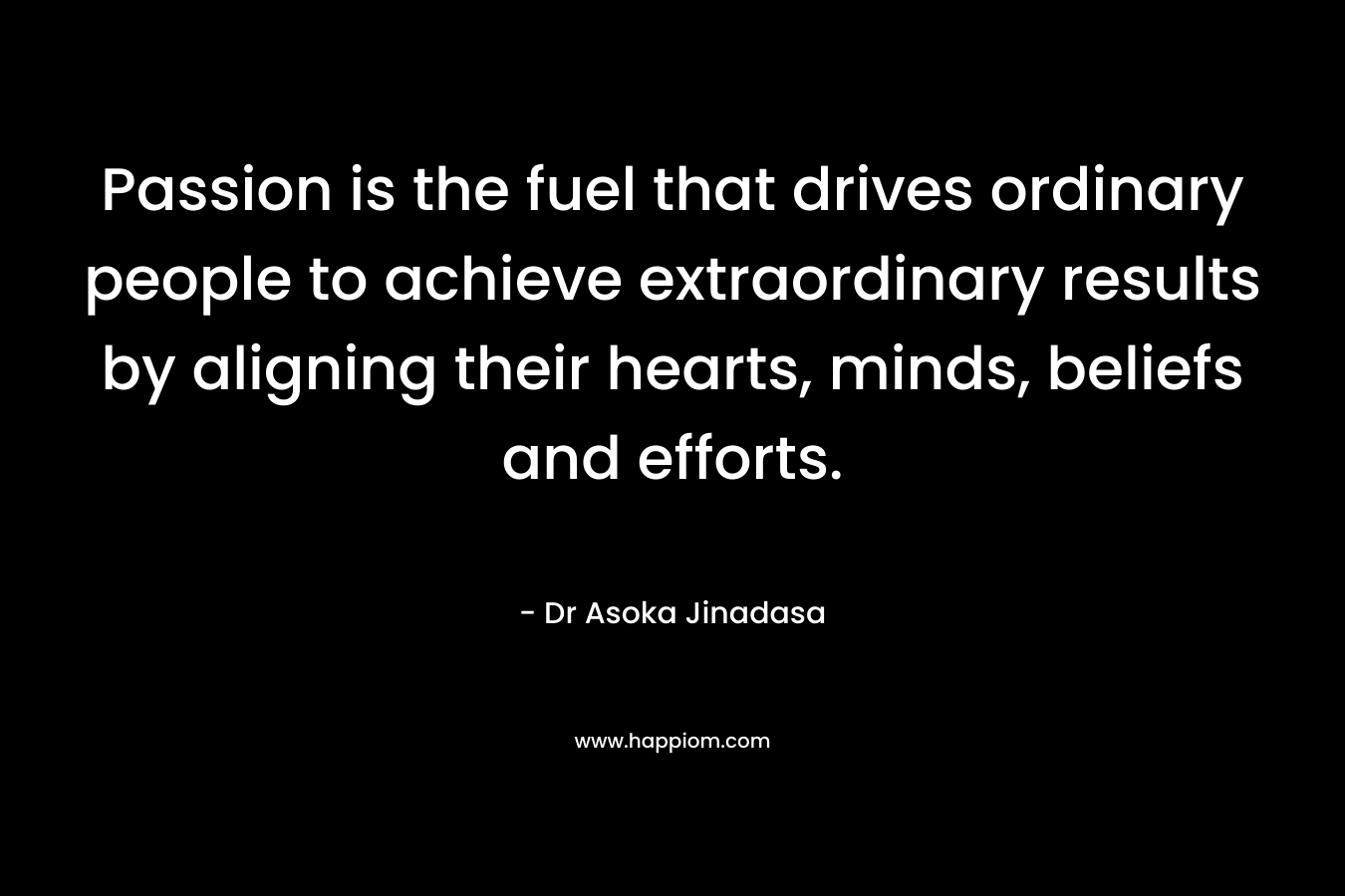Passion is the fuel that drives ordinary people to achieve extraordinary results by aligning their hearts, minds, beliefs and efforts. – Dr Asoka Jinadasa