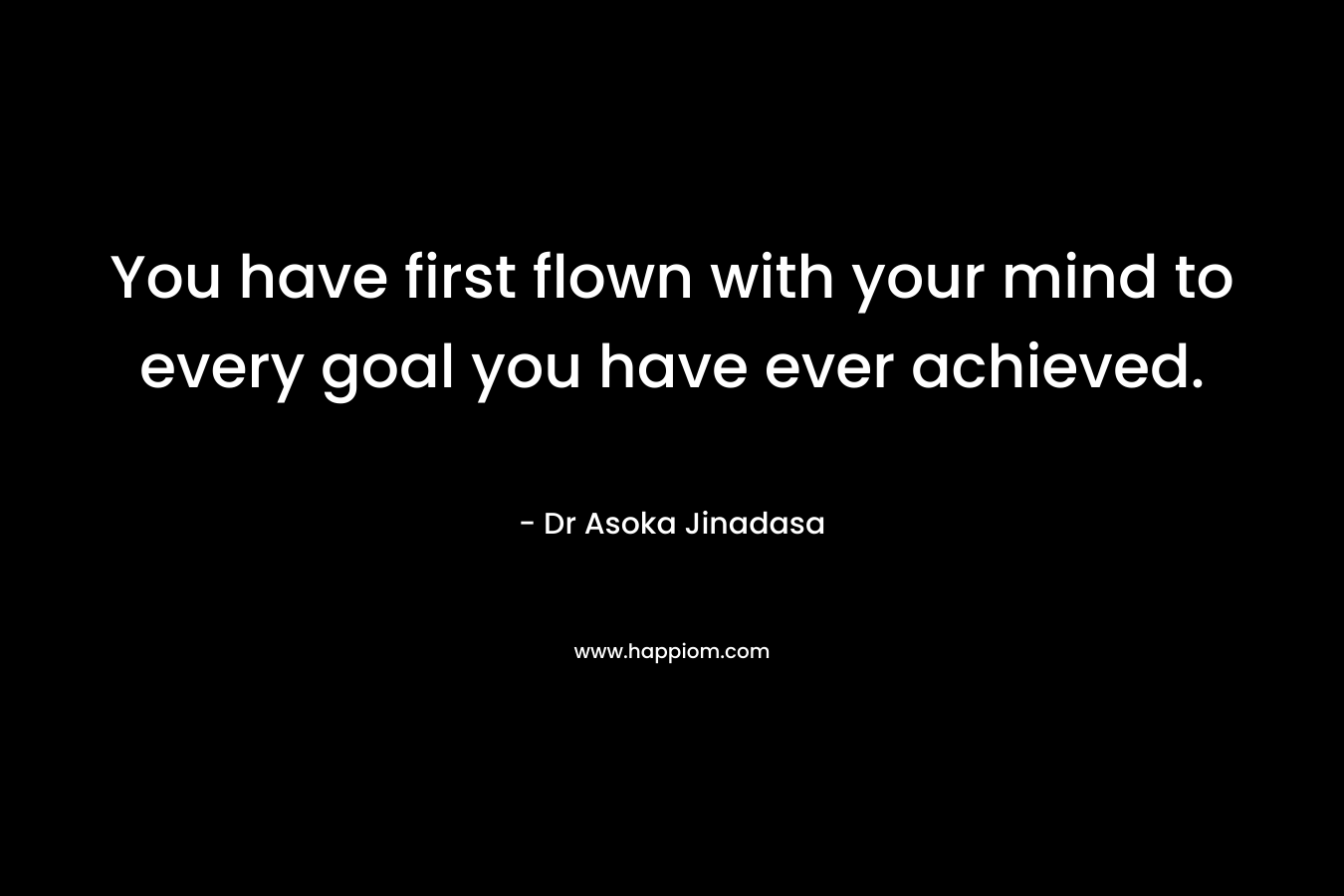 You have first flown with your mind to every goal you have ever achieved. – Dr Asoka Jinadasa