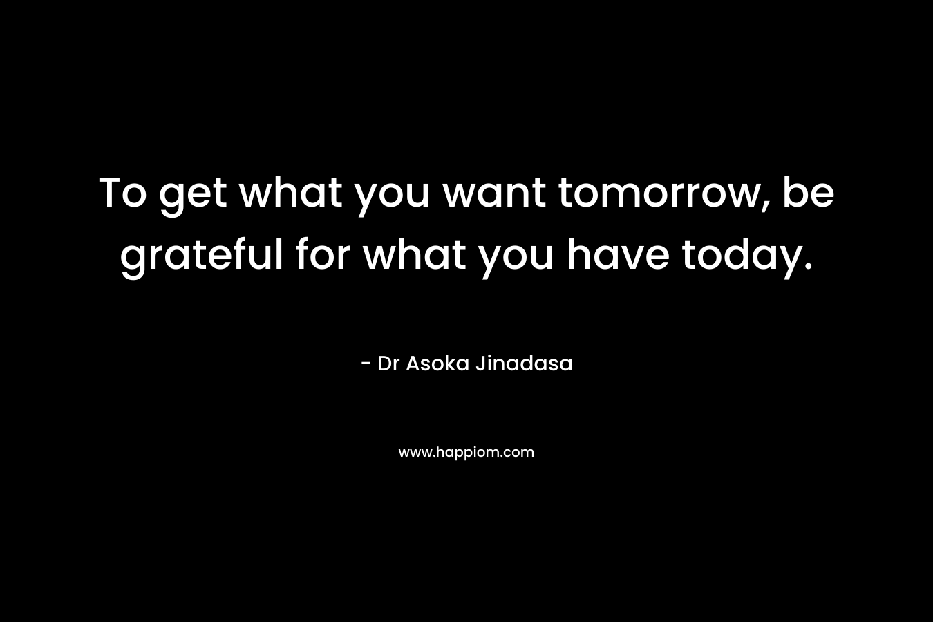 To get what you want tomorrow, be grateful for what you have today. – Dr Asoka Jinadasa