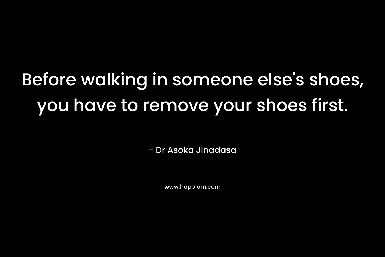 Before walking in someone else’s shoes, you have to remove your shoes first. – Dr Asoka Jinadasa