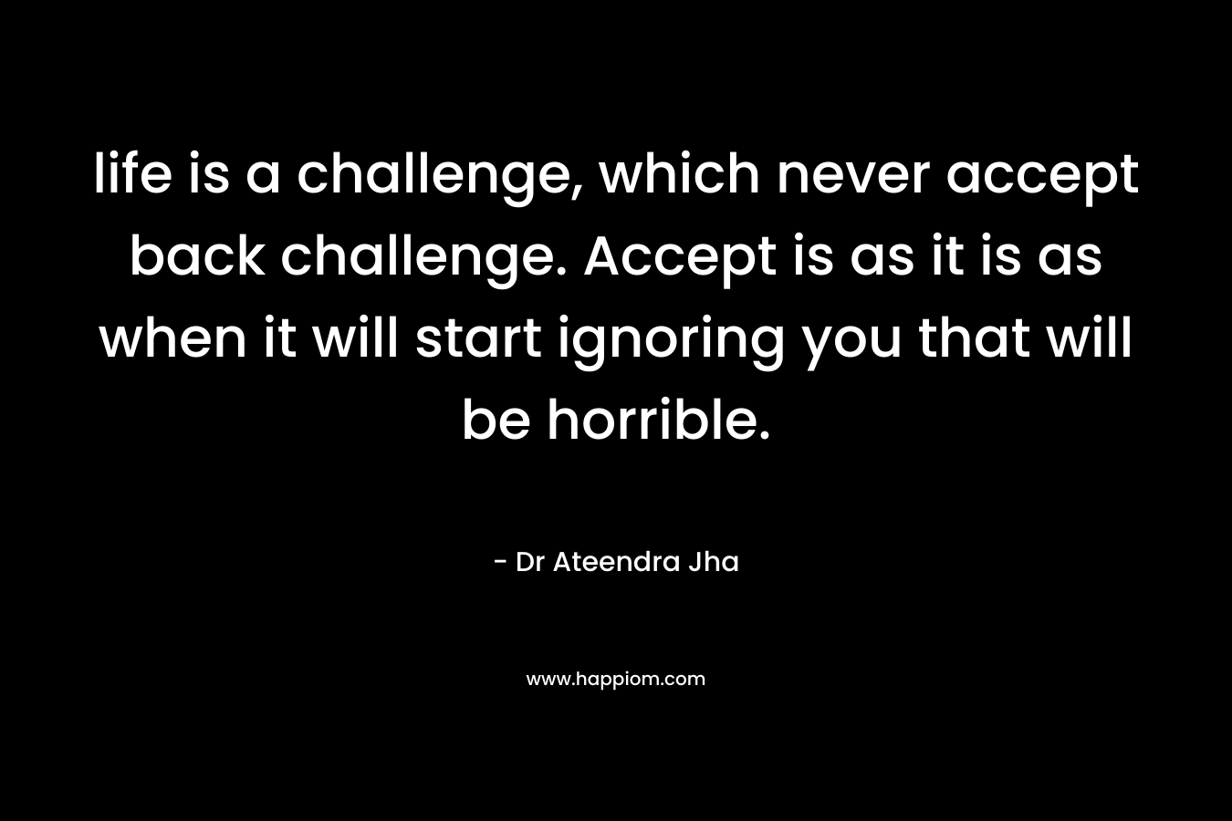 life is a challenge, which never accept back challenge. Accept is as it is as when it will start ignoring you that will be horrible.