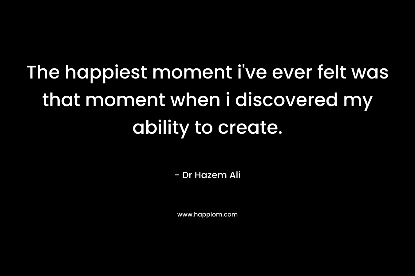 The happiest moment i've ever felt was that moment when i discovered my ability to create.