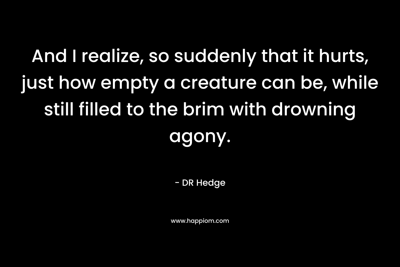 And I realize, so suddenly that it hurts, just how empty a creature can be, while still filled to the brim with drowning agony.