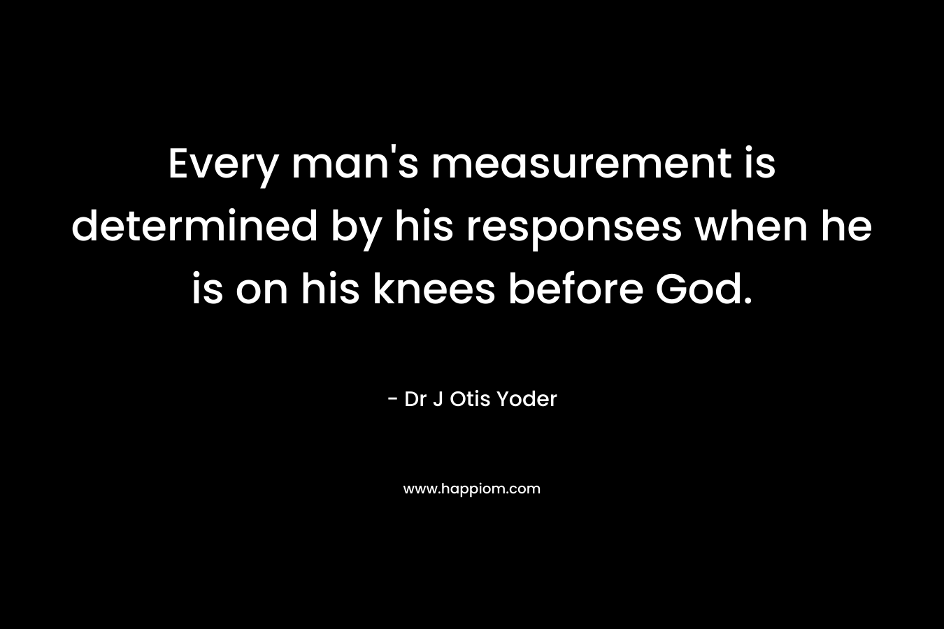 Every man’s measurement is determined by his responses when he is on his knees before God. – Dr J Otis Yoder