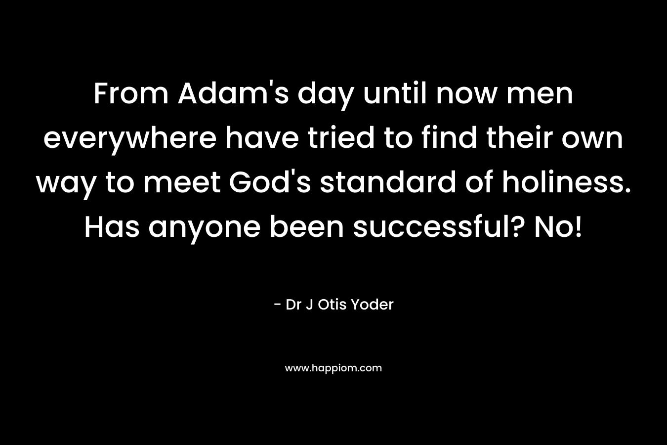 From Adam’s day until now men everywhere have tried to find their own way to meet God’s standard of holiness. Has anyone been successful? No! – Dr J Otis Yoder