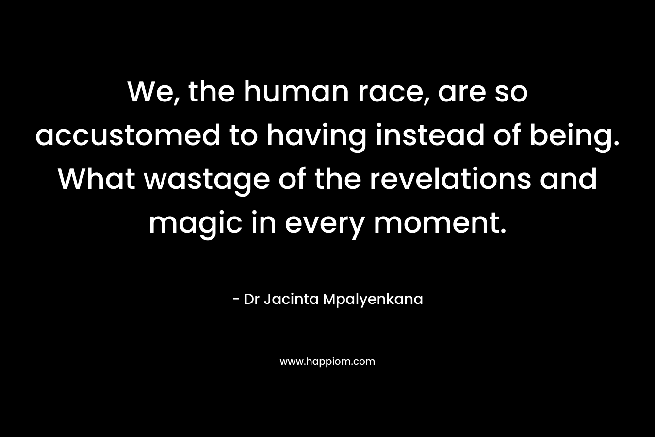 We, the human race, are so accustomed to having instead of being. What wastage of the revelations and magic in every moment.