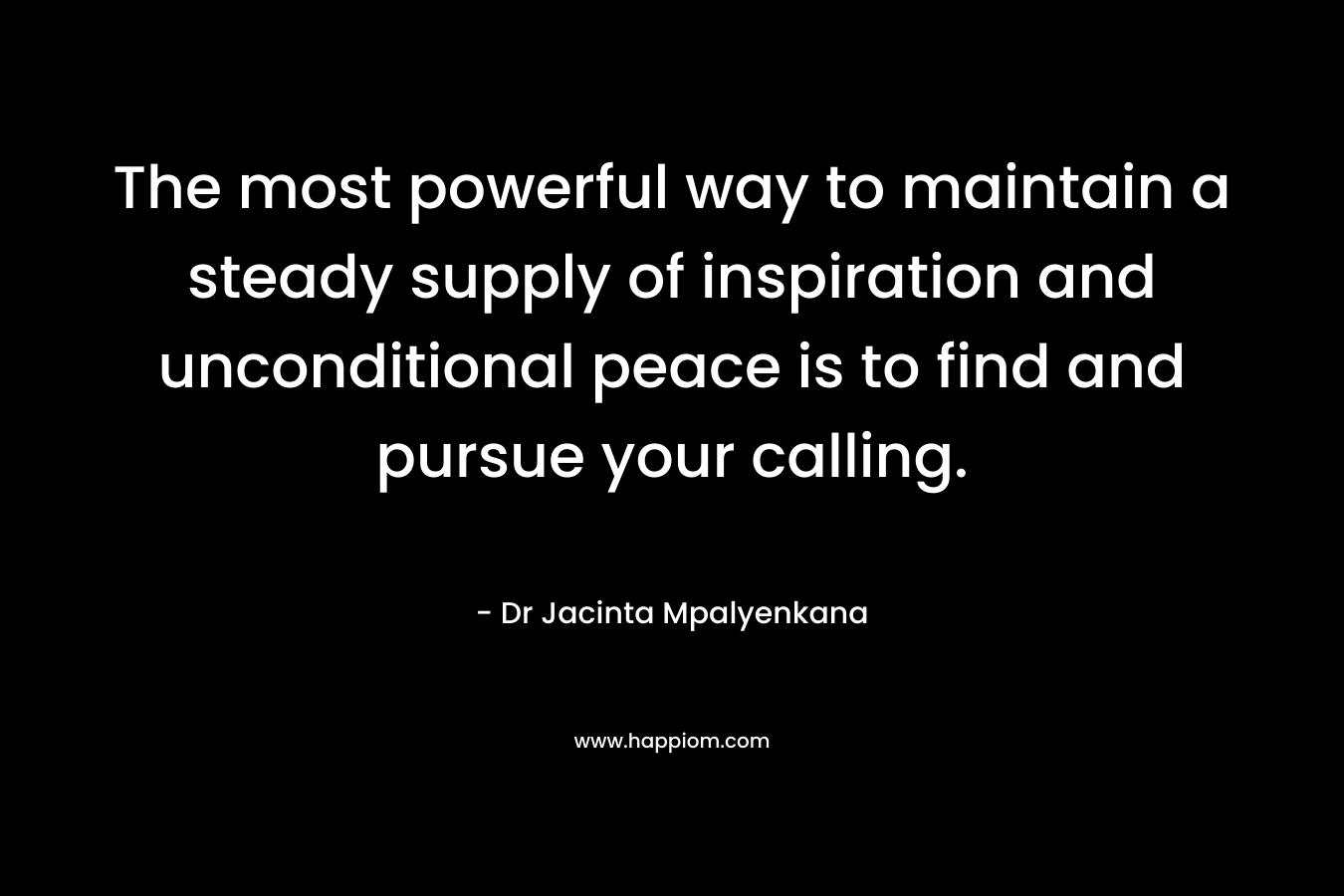 The most powerful way to maintain a steady supply of inspiration and unconditional peace is to find and pursue your calling. – Dr Jacinta Mpalyenkana