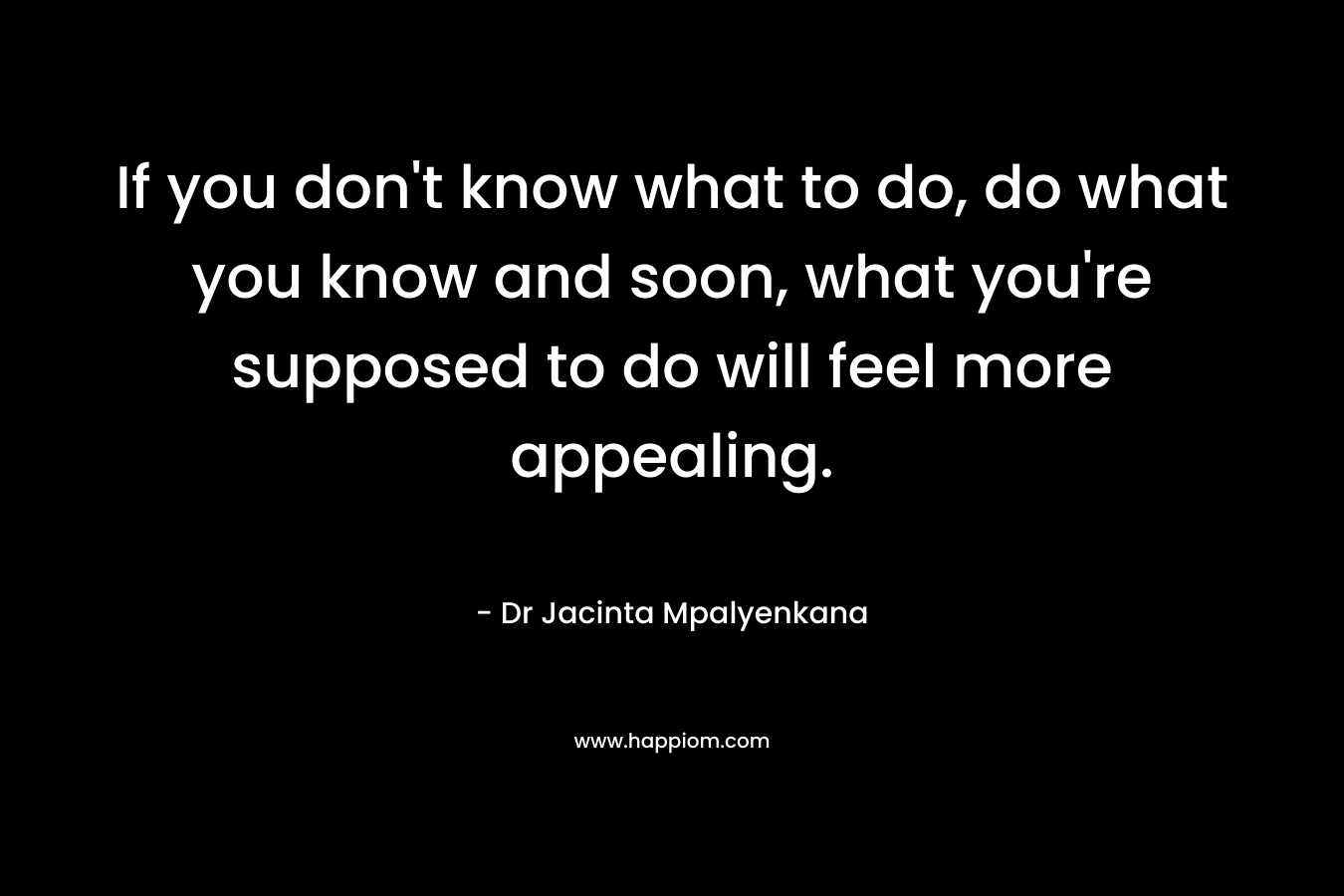 If you don’t know what to do, do what you know and soon, what you’re supposed to do will feel more appealing. – Dr Jacinta Mpalyenkana