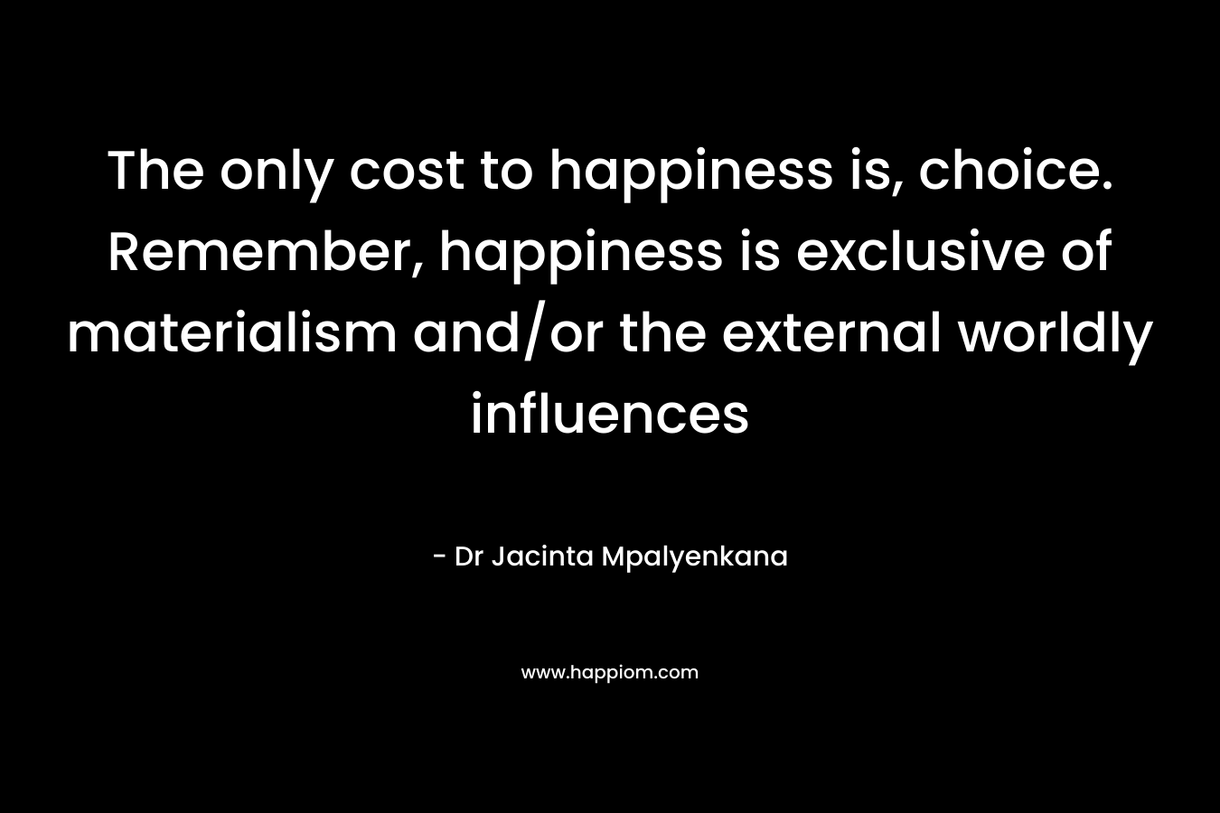 The only cost to happiness is, choice. Remember, happiness is exclusive of materialism and/or the external worldly influences – Dr Jacinta Mpalyenkana
