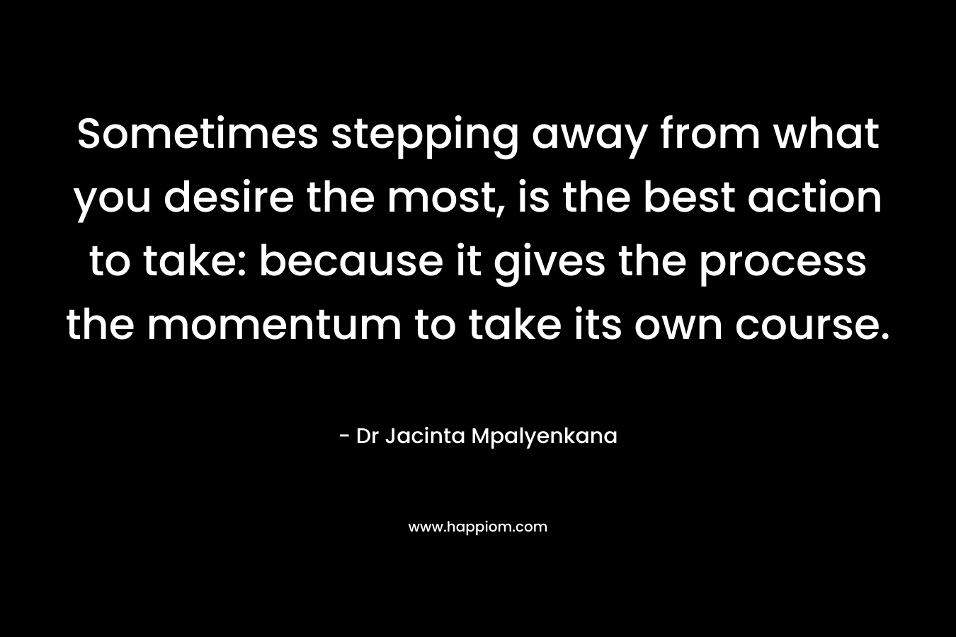 Sometimes stepping away from what you desire the most, is the best action to take: because it gives the process the momentum to take its own course. – Dr Jacinta Mpalyenkana