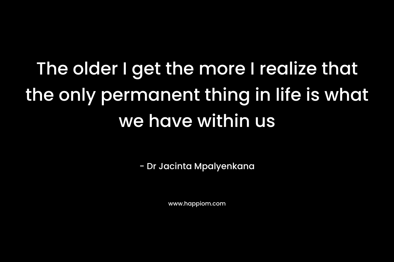 The older I get the more I realize that the only permanent thing in life is what we have within us