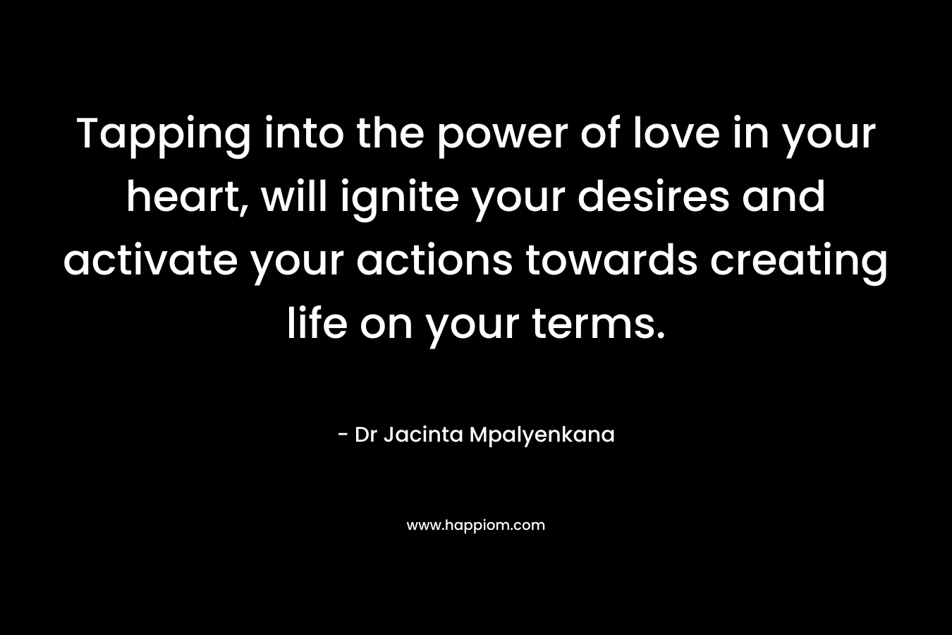 Tapping into the power of love in your heart, will ignite your desires and activate your actions towards creating life on your terms. – Dr Jacinta Mpalyenkana