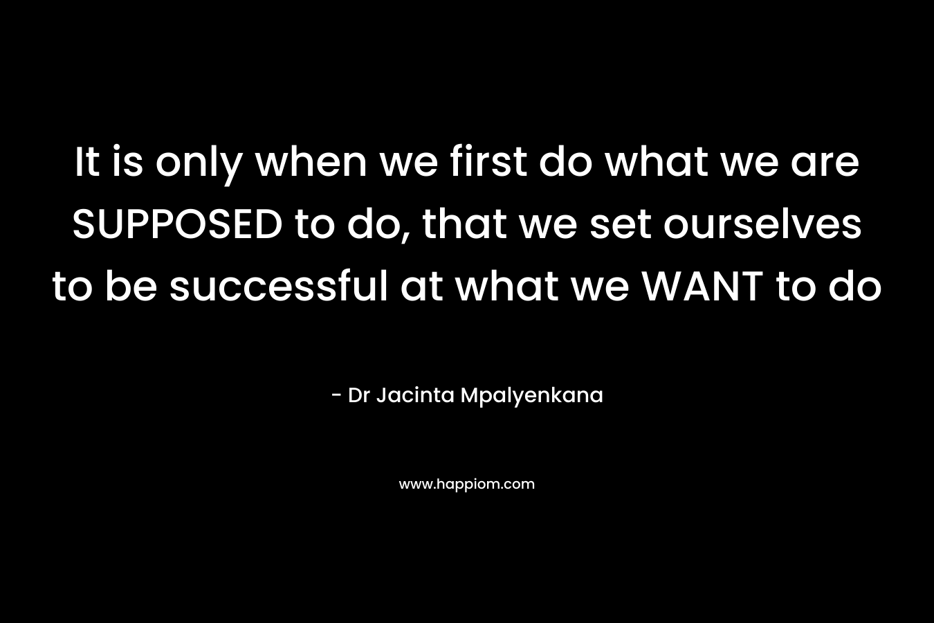 It is only when we first do what we are SUPPOSED to do, that we set ourselves to be successful at what we WANT to do