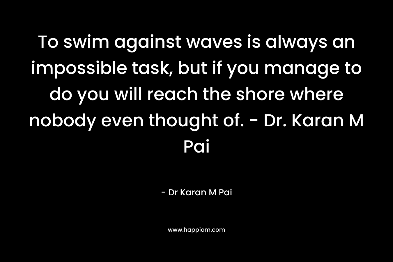 To swim against waves is always an impossible task, but if you manage to do you will reach the shore where nobody even thought of. – Dr. Karan M Pai – Dr Karan M Pai