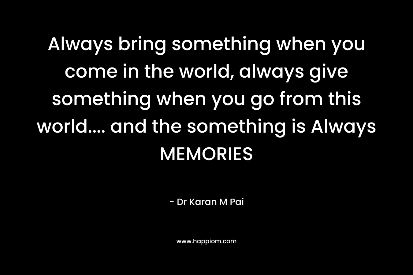 Always bring something when you come in the world, always give something when you go from this world.... and the something is Always MEMORIES