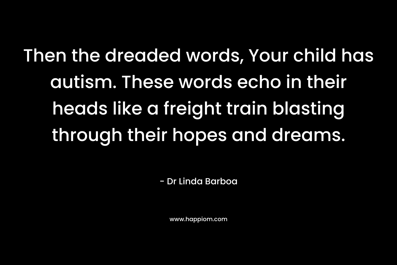 Then the dreaded words, Your child has autism. These words echo in their heads like a freight train blasting through their hopes and dreams. – Dr Linda Barboa