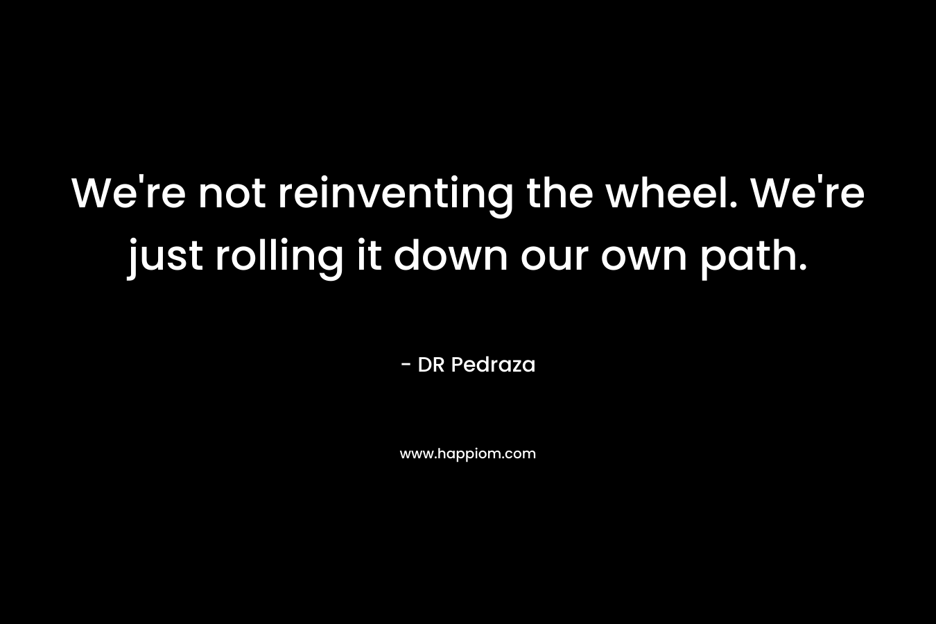 We’re not reinventing the wheel. We’re just rolling it down our own path. – DR Pedraza