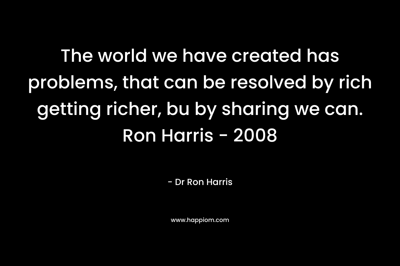 The world we have created has problems, that can be resolved by rich getting richer, bu by sharing we can. Ron Harris - 2008