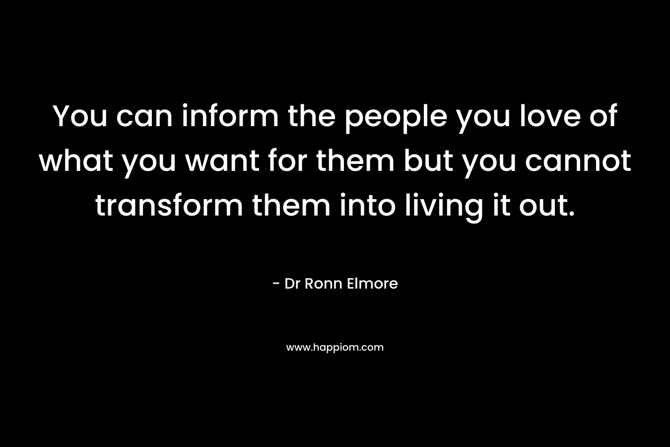 You can inform the people you love of what you want for them but you cannot transform them into living it out. – Dr Ronn Elmore