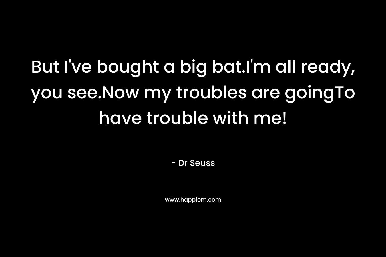 But I've bought a big bat.I'm all ready, you see.Now my troubles are goingTo have trouble with me!