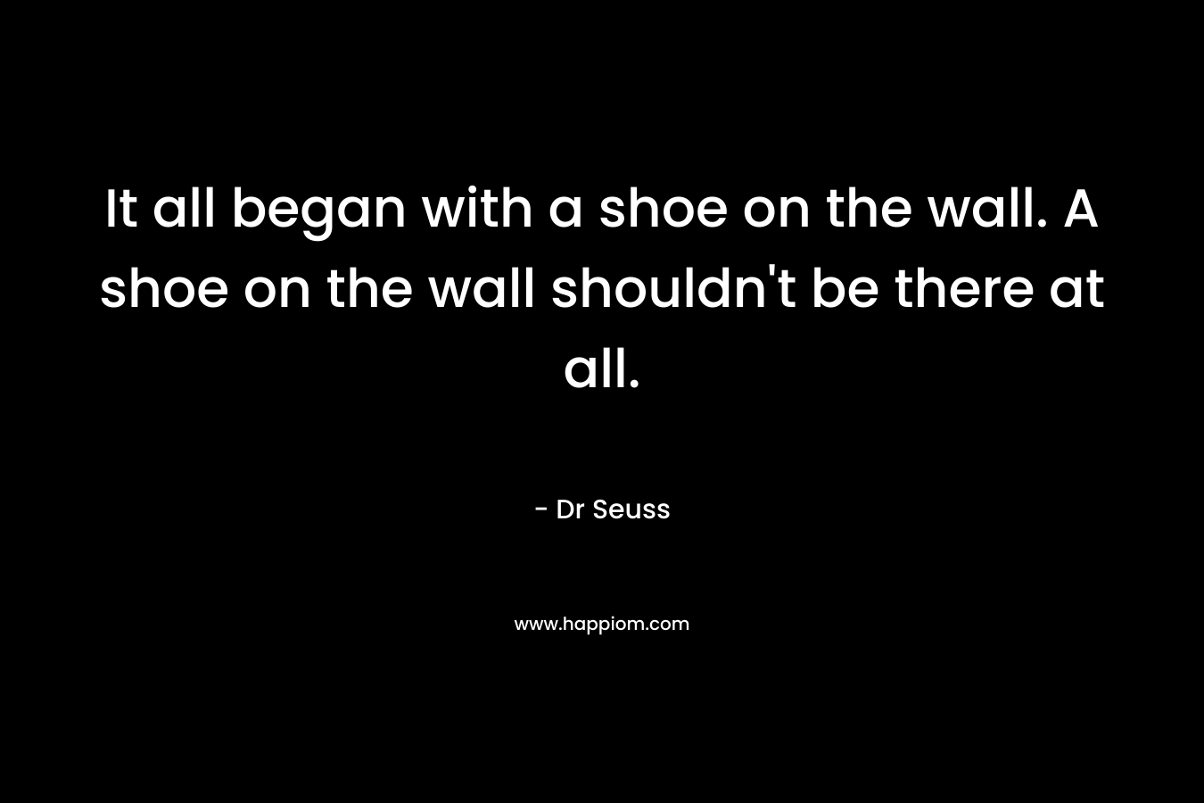 It all began with a shoe on the wall. A shoe on the wall shouldn’t be there at all. – Dr Seuss