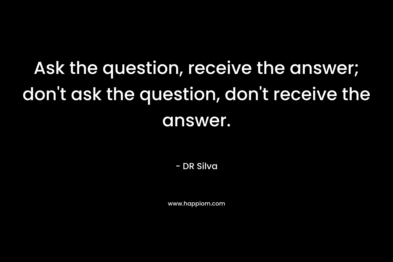 Ask the question, receive the answer; don’t ask the question, don’t receive the answer. – DR Silva