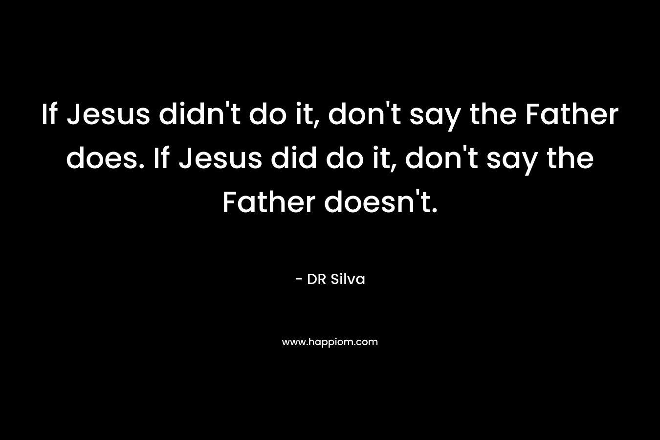 If Jesus didn’t do it, don’t say the Father does. If Jesus did do it, don’t say the Father doesn’t. – DR Silva
