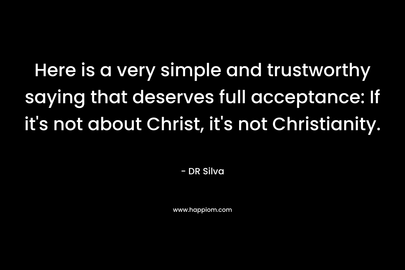 Here is a very simple and trustworthy saying that deserves full acceptance: If it’s not about Christ, it’s not Christianity. – DR Silva