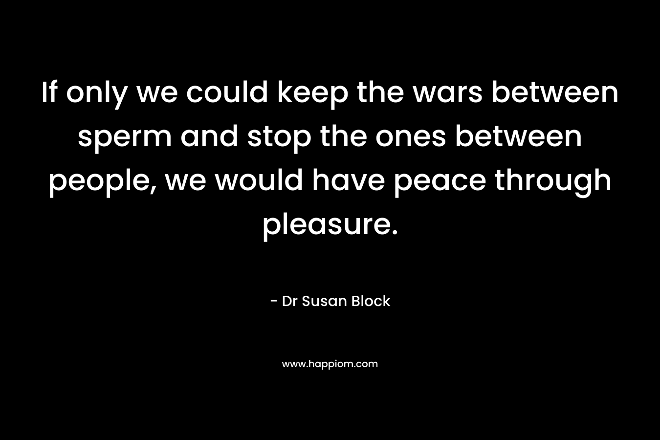 If only we could keep the wars between sperm and stop the ones between people, we would have peace through pleasure. – Dr Susan Block