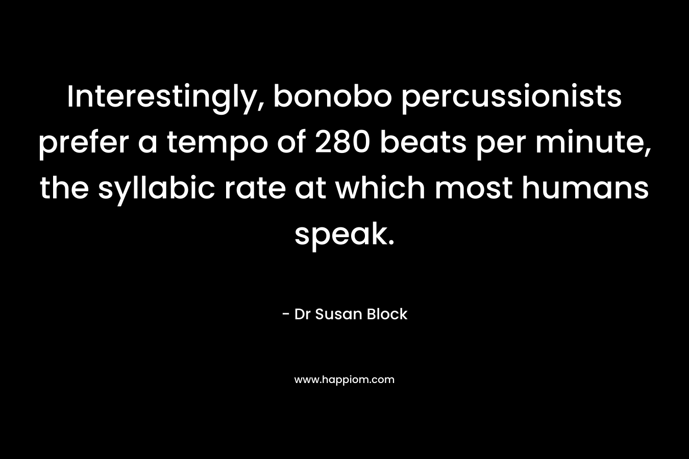 Interestingly, bonobo percussionists prefer a tempo of 280 beats per minute, the syllabic rate at which most humans speak. – Dr Susan Block