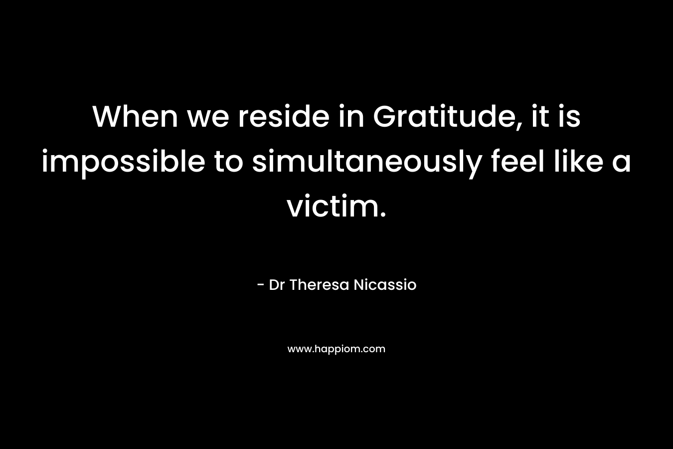 When we reside in Gratitude, it is impossible to simultaneously feel like a victim. – Dr Theresa Nicassio