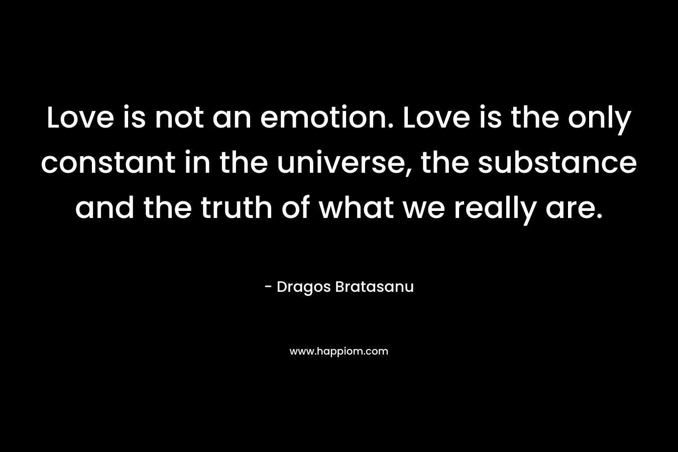 Love is not an emotion. Love is the only constant in the universe, the substance and the truth of what we really are. – Dragos Bratasanu