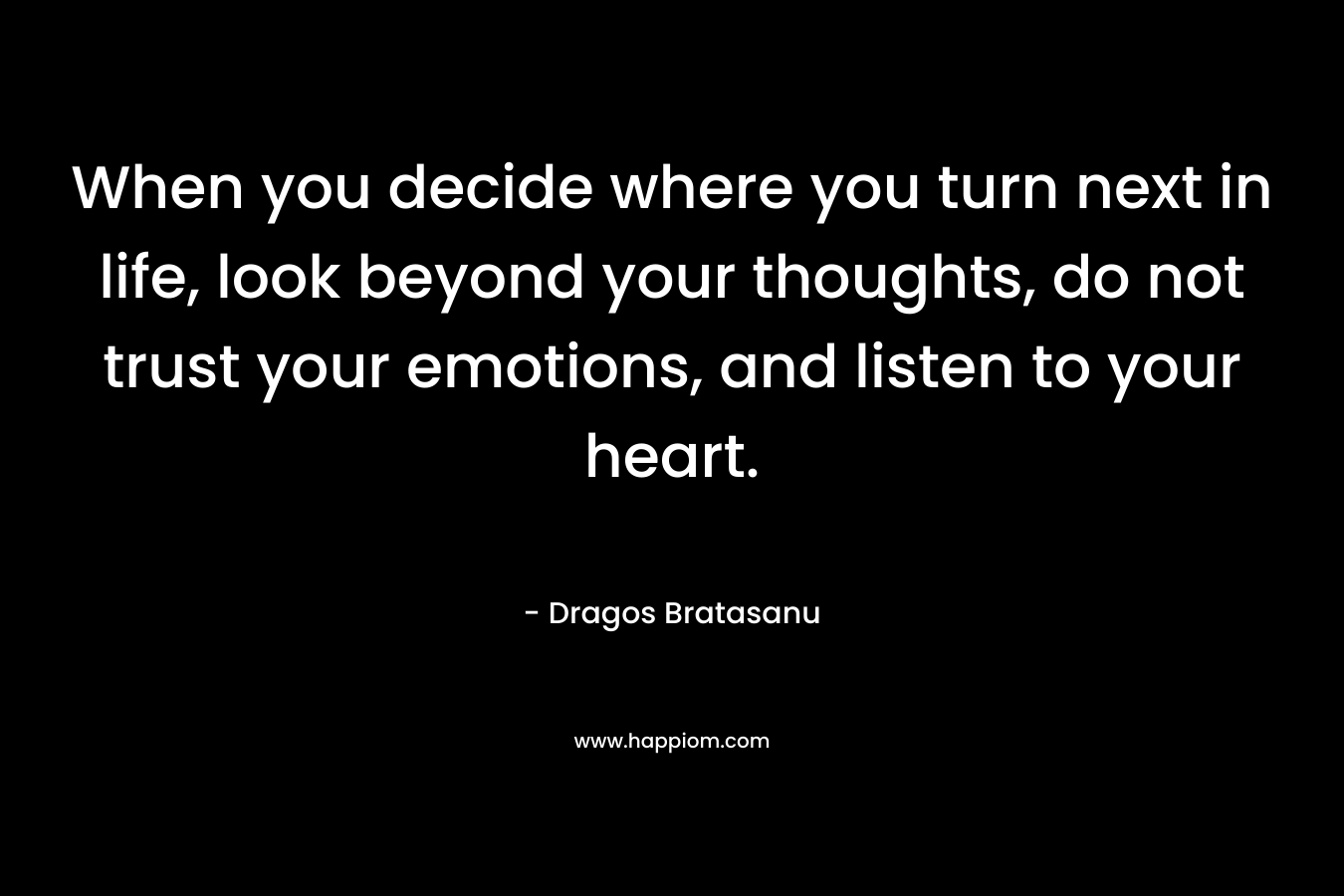 When you decide where you turn next in life, look beyond your thoughts, do not trust your emotions, and listen to your heart. – Dragos Bratasanu