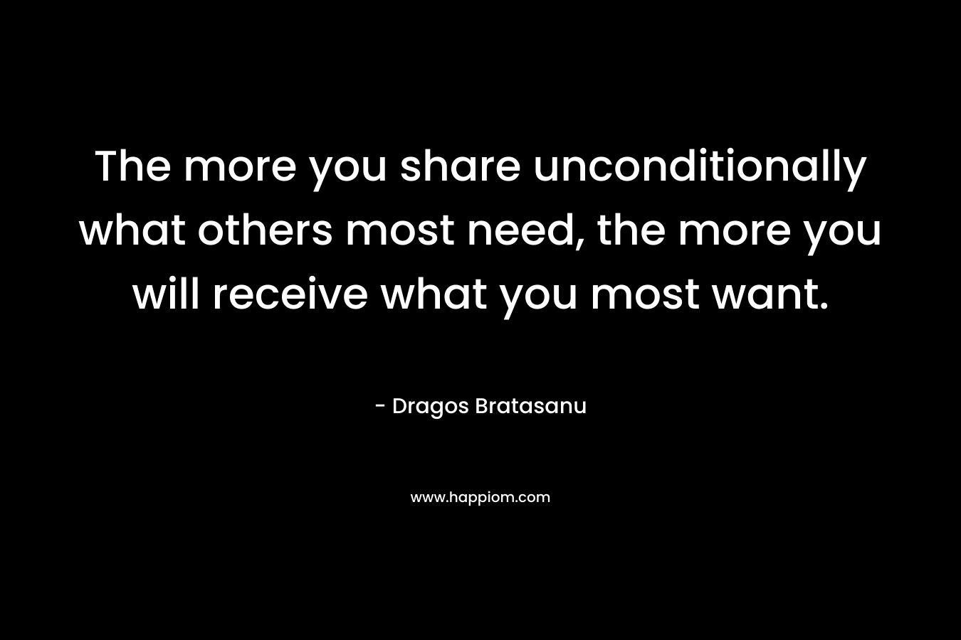 The more you share unconditionally what others most need, the more you will receive what you most want. – Dragos Bratasanu