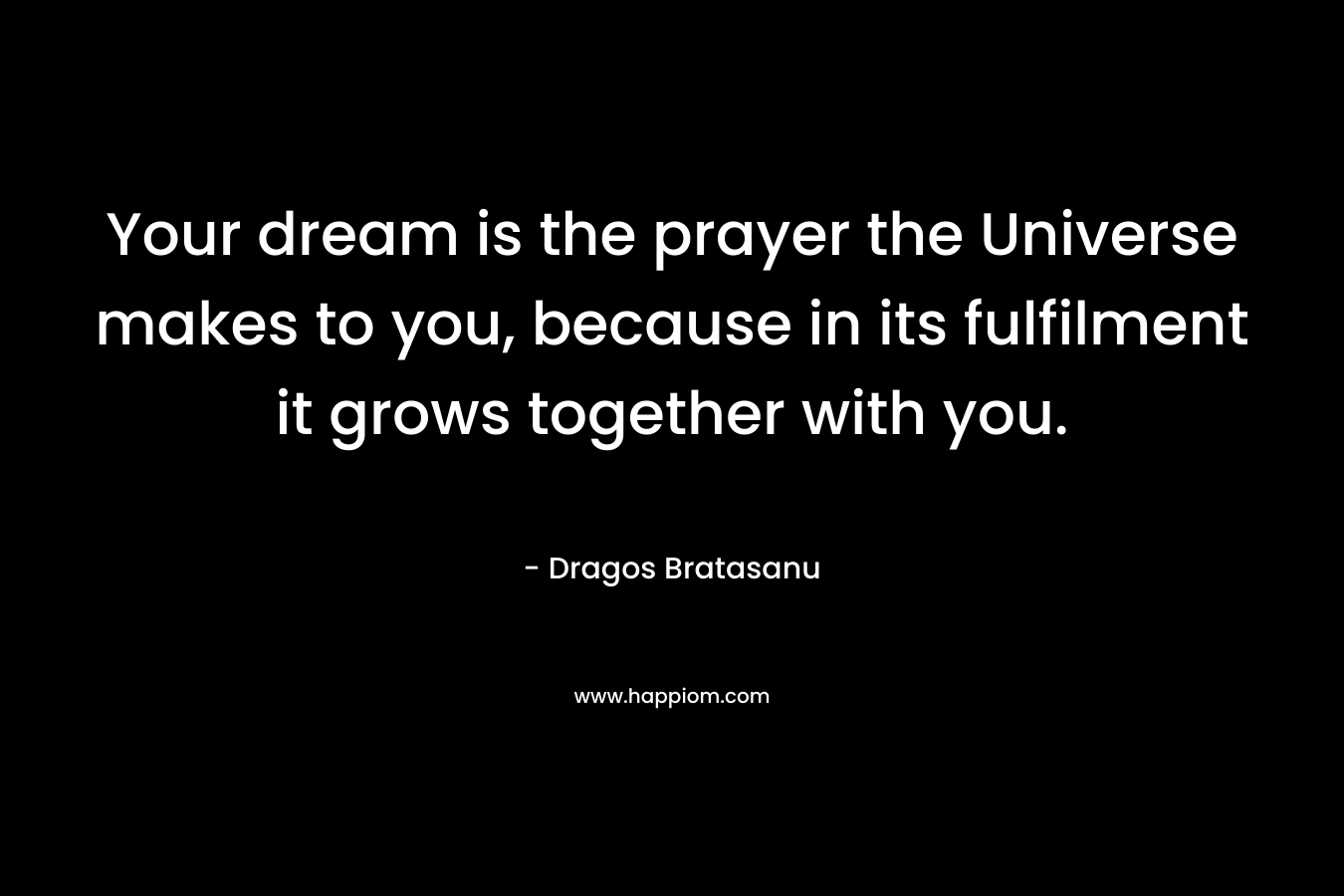 Your dream is the prayer the Universe makes to you, because in its fulfilment it grows together with you. – Dragos Bratasanu