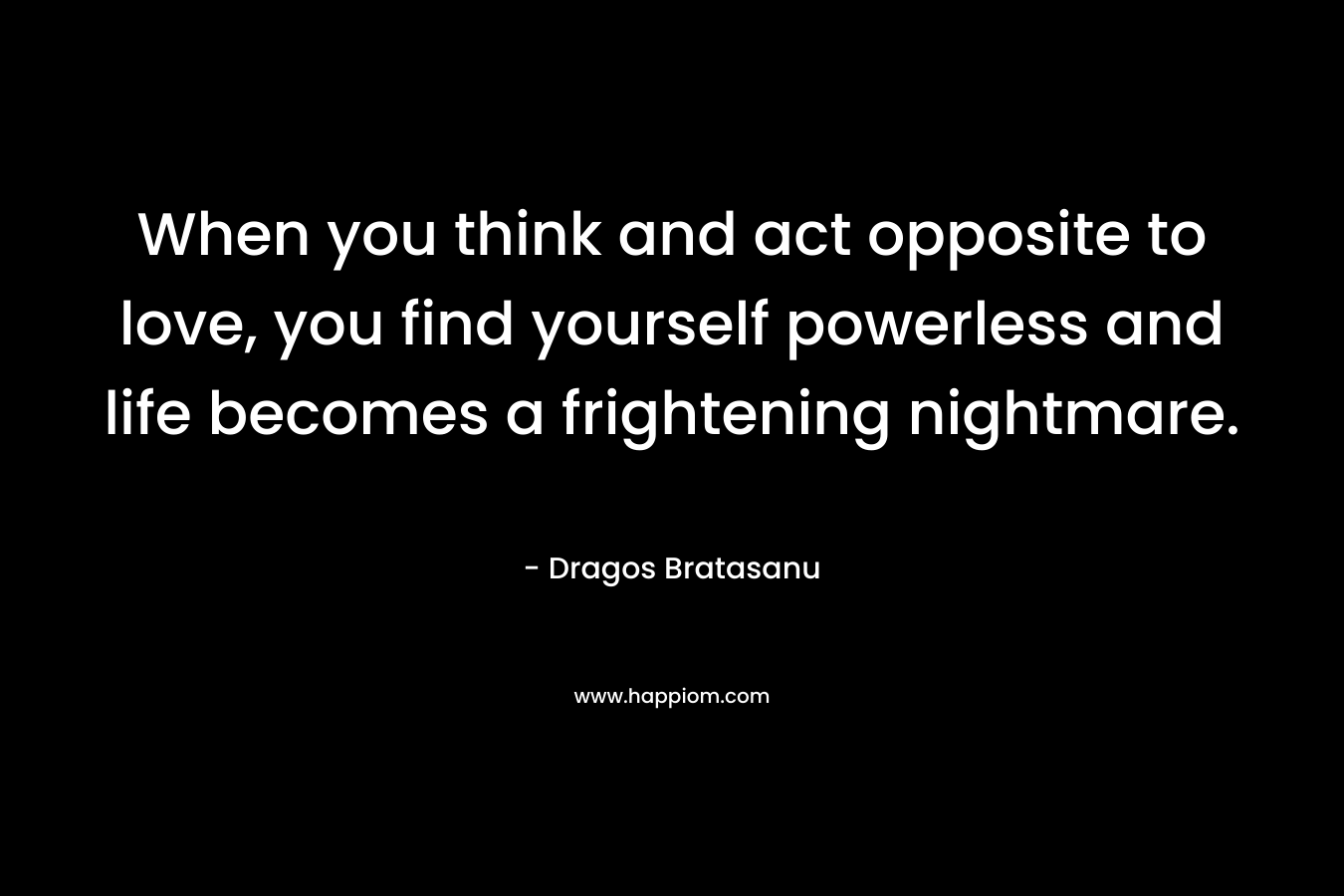 When you think and act opposite to love, you find yourself powerless and life becomes a frightening nightmare. – Dragos Bratasanu