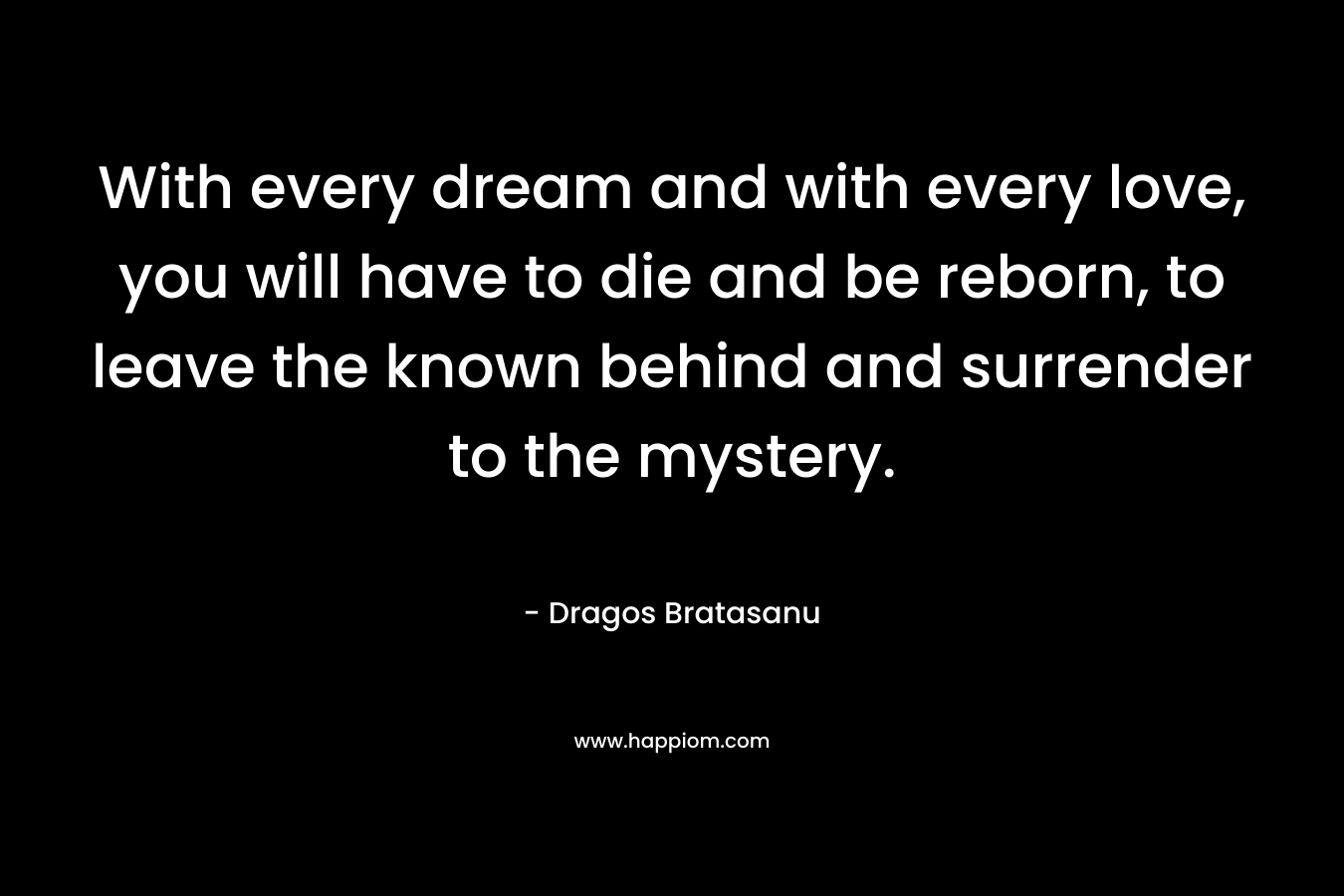 With every dream and with every love, you will have to die and be reborn, to leave the known behind and surrender to the mystery. – Dragos Bratasanu