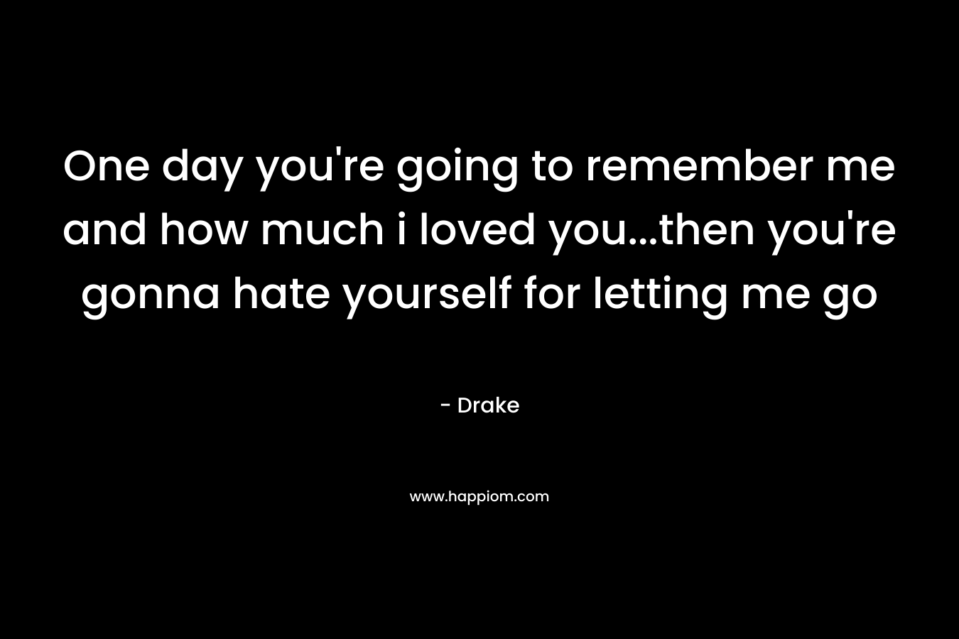 One day you’re going to remember me and how much i loved you…then you’re gonna hate yourself for letting me go – Drake