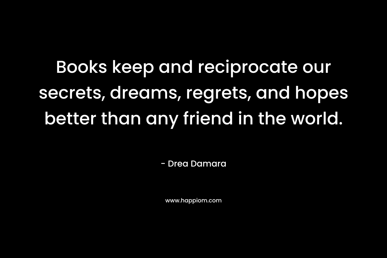Books keep and reciprocate our secrets, dreams, regrets, and hopes better than any friend in the world. – Drea Damara