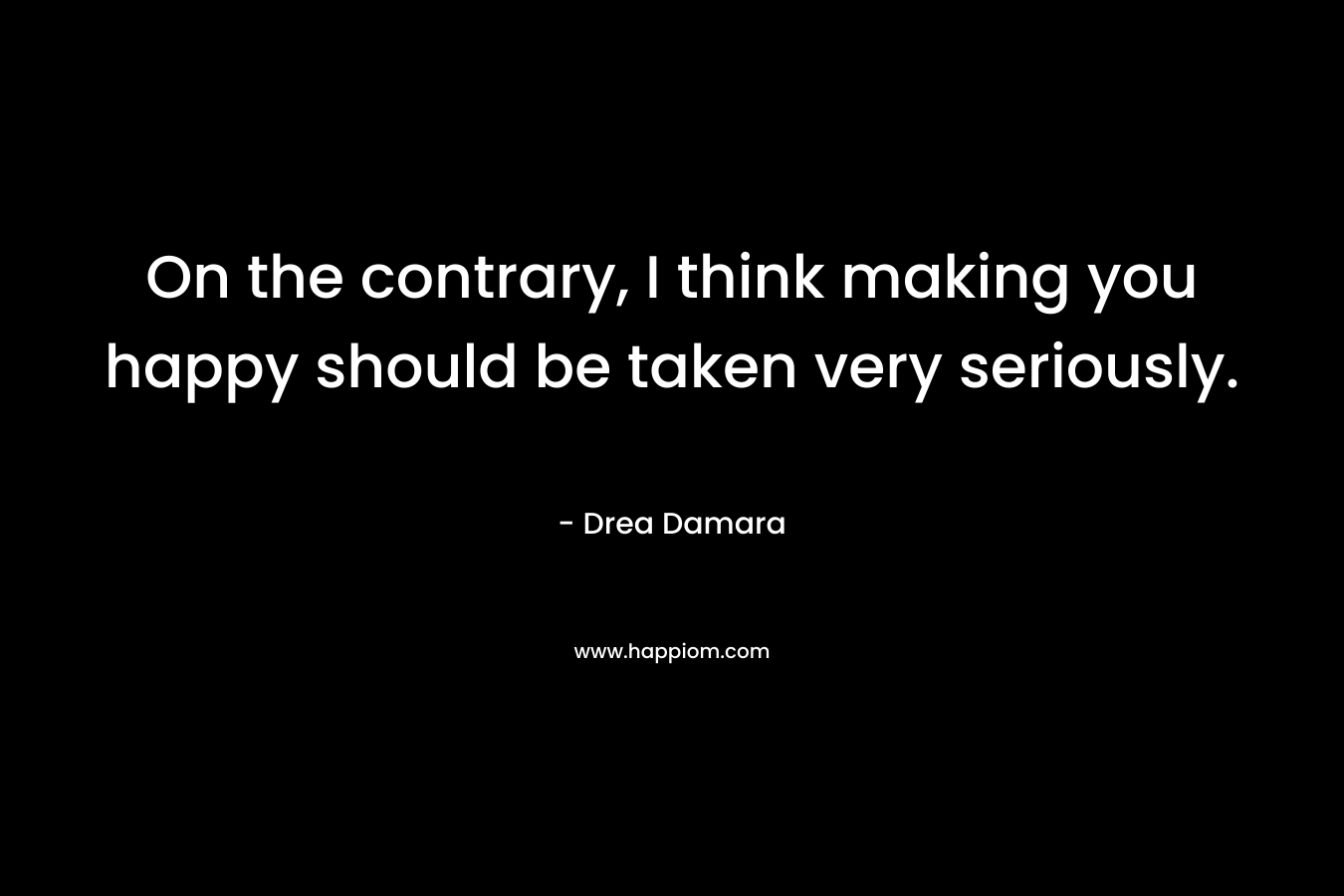 On the contrary, I think making you happy should be taken very seriously. – Drea Damara