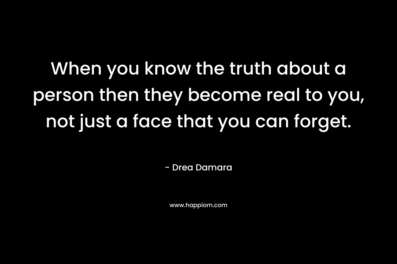 When you know the truth about a person then they become real to you, not just a face that you can forget. – Drea Damara