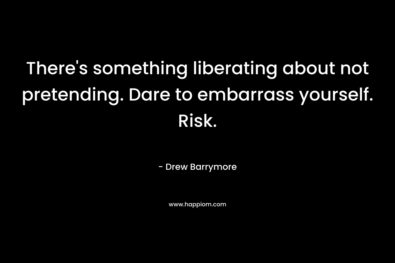 There’s something liberating about not pretending. Dare to embarrass yourself. Risk. – Drew Barrymore