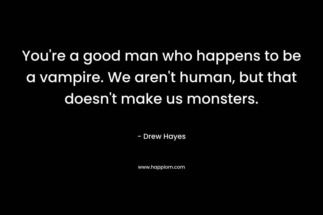You’re a good man who happens to be a vampire. We aren’t human, but that doesn’t make us monsters. – Drew  Hayes