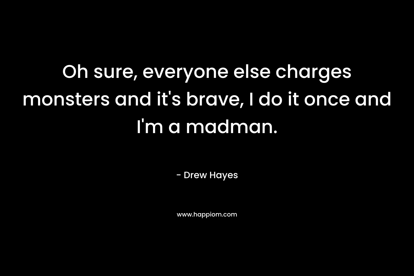 Oh sure, everyone else charges monsters and it’s brave, I do it once and I’m a madman. – Drew  Hayes