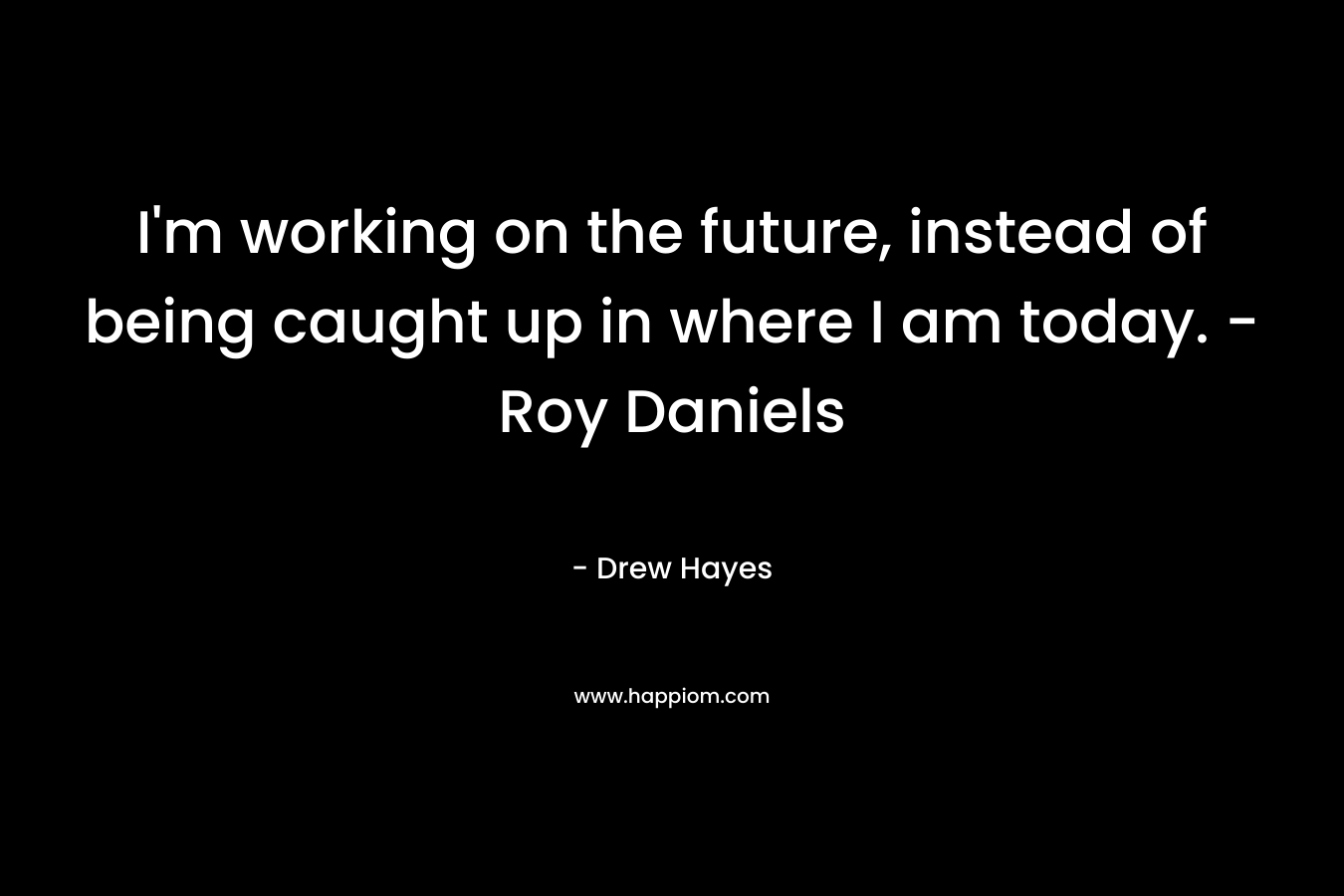 I’m working on the future, instead of being caught up in where I am today. – Roy Daniels – Drew  Hayes