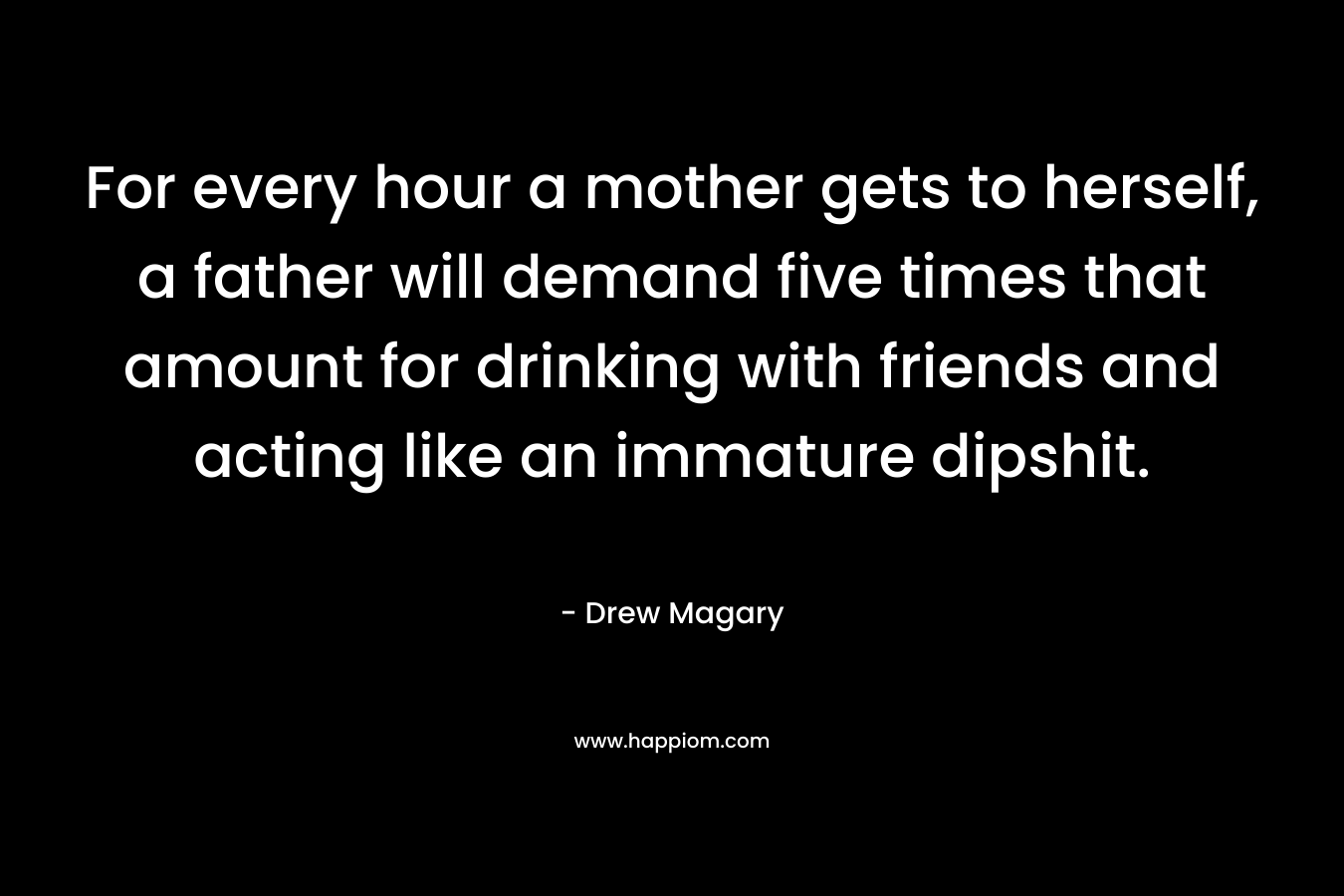 For every hour a mother gets to herself, a father will demand five times that amount for drinking with friends and acting like an immature dipshit. – Drew Magary