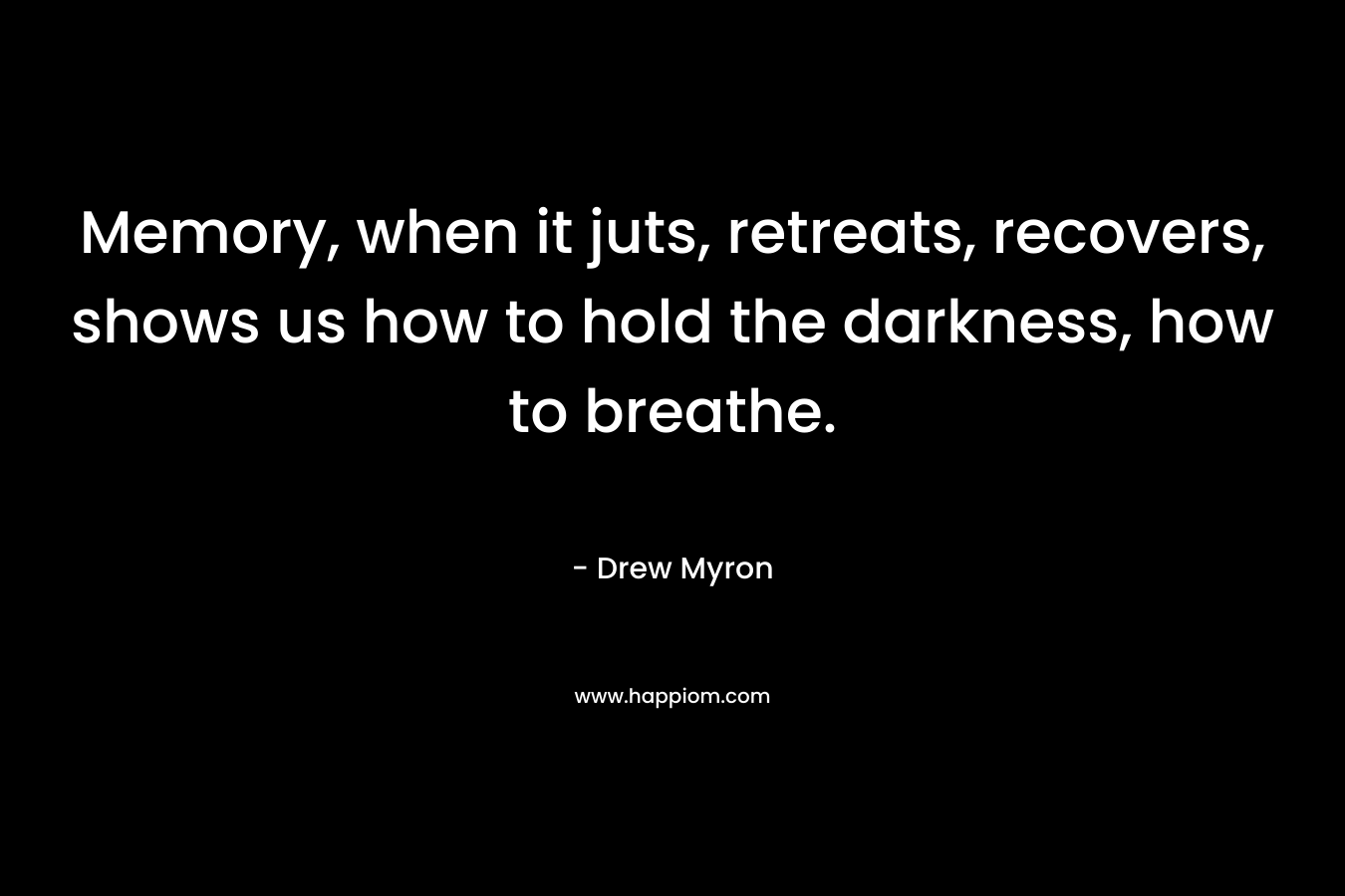 Memory, when it juts, retreats, recovers, shows us how to hold the darkness, how to breathe. – Drew Myron