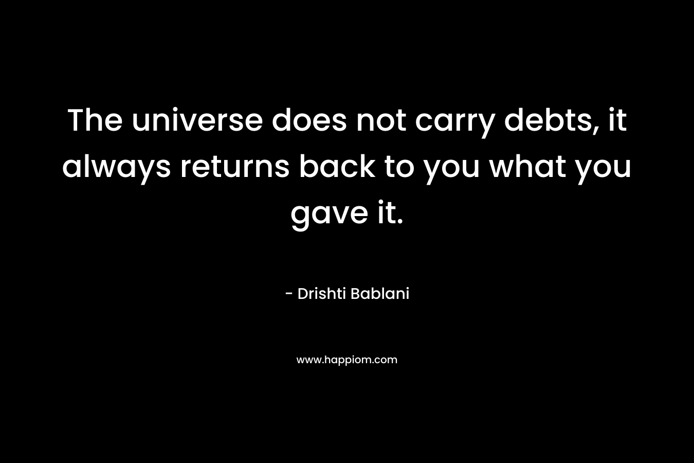 The universe does not carry debts, it always  returns back to you what you gave it.